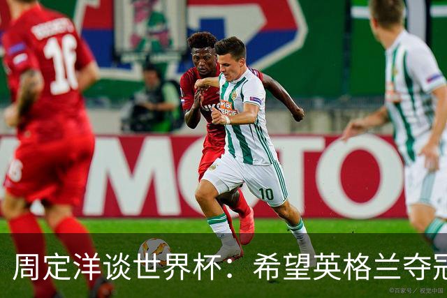 周定洋谈世界杯：希望英格兰夺冠，阿根廷看起来很强
